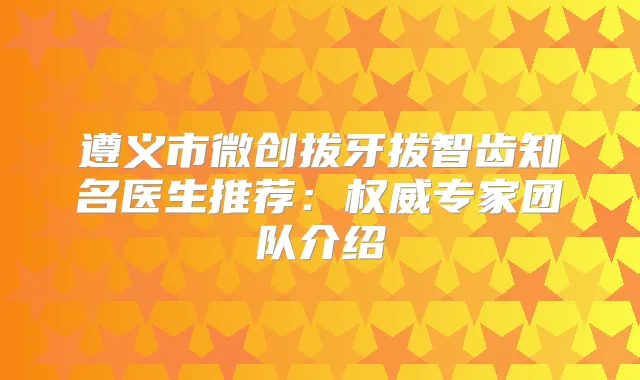 遵义市微创拔牙拔智齿知名医生推荐:专家团队介绍