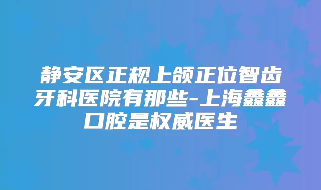 静安区正规上颌正位智齿牙科医院有那些-上海鑫鑫口腔是医生