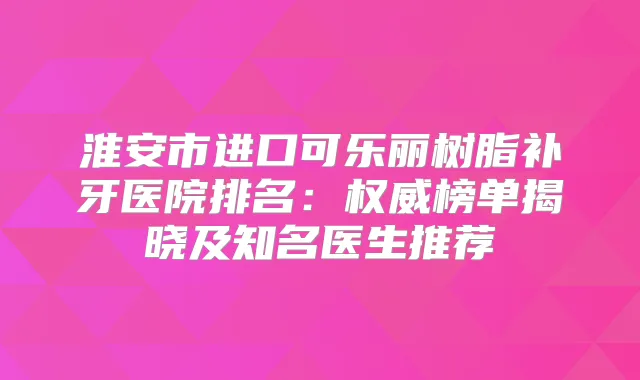 淮安市进口可乐丽树脂补牙医院排名：榜单揭晓及知名医生推荐
