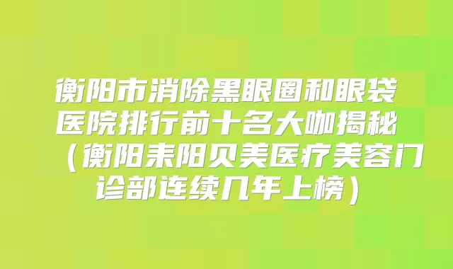 衡阳市消除黑眼圈和眼袋医院排行前十名大咖揭秘(衡阳耒阳贝美医疗美容门诊部连续几年上榜)