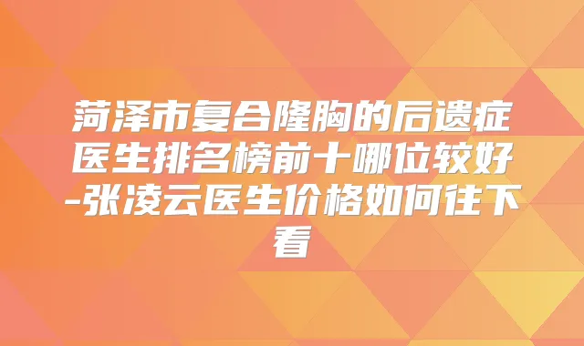 菏泽市复合隆胸的后遗症医生排名榜前十哪位较好-张凌云医生价格如何往下看