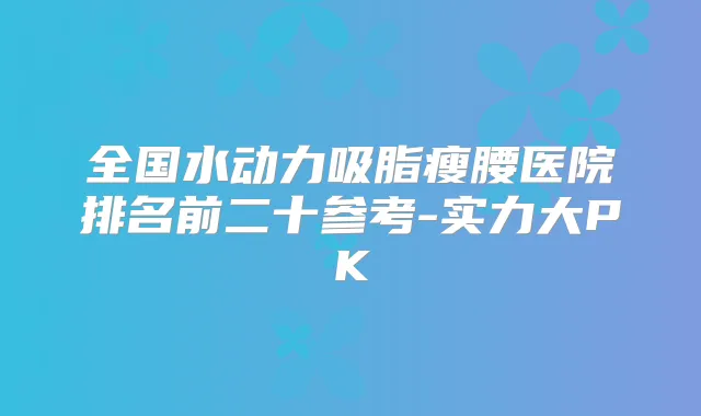 全国水动力吸脂瘦腰医院排名前二十参考-实力大PK