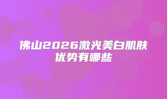 佛山2026激光美白肌肤优势有哪些