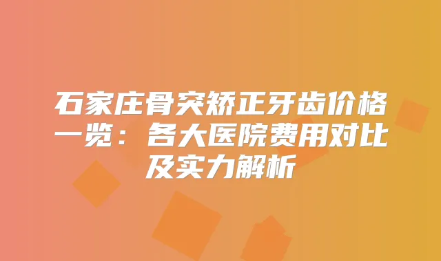 石家庄骨突矫正牙齿价格一览：各大医院费用对比及实力解析