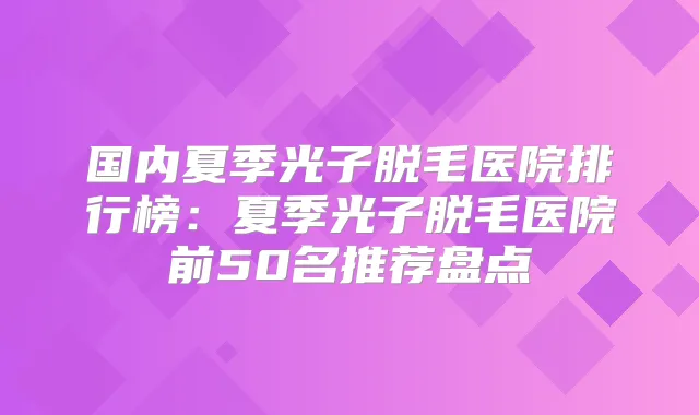 国内夏季光子脱毛医院排行榜：夏季光子脱毛医院前50名推荐盘点