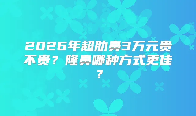 2026年超肋鼻3万元贵不贵？隆鼻哪种方式更佳？