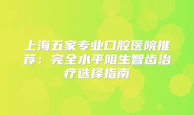 上海五家专业口腔医院推荐：完全水平阻生智齿选择指南