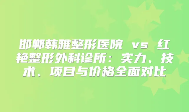 邯郸韩雅整形医院 vs 红艳整形外科诊所：实力、技术、项目与价格全面对比