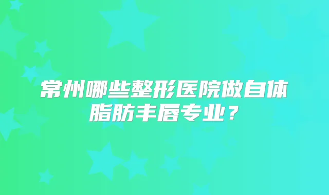 常州哪些整形医院做自体脂肪丰唇专业？