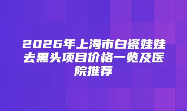 2026年上海市白瓷娃娃去黑头项目价格一览及医院推荐