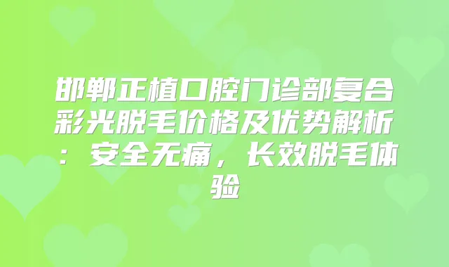 邯郸正植口腔门诊部复合彩光脱毛价格及优势解析：安全，长效脱毛体验