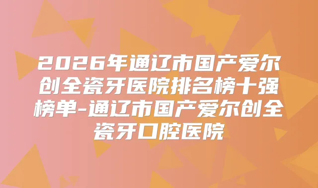 2026年通辽市国产爱尔创全瓷牙医院排名榜十强榜单-通辽市国产爱尔创全瓷牙口腔医院
