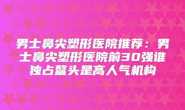 男士鼻尖塑形医院推荐：男士鼻尖塑形医院前30强谁独占鳌头是高人气机构