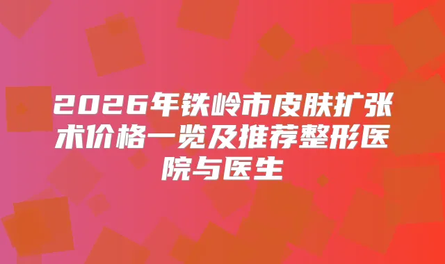 2026年铁岭市皮肤扩张术价格一览及推荐整形医院与医生