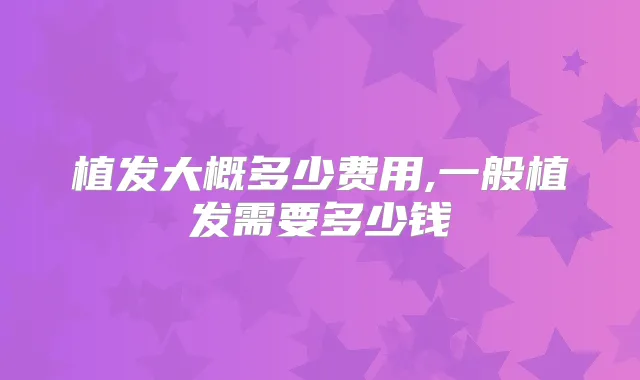 植发大概多少费用,一般植发需要多少钱