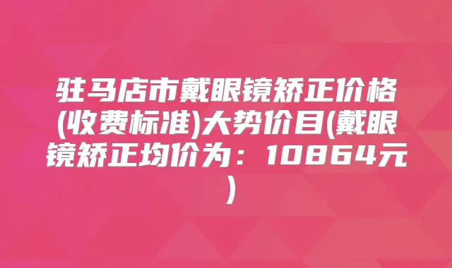 驻马店市戴眼镜矫正价格(收费标准)大势价目(戴眼镜矫正均价为:10864元)
