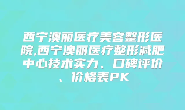 西宁澳丽医疗美容整形医院,西宁澳丽医疗整形减肥中心技术实力、口碑评价、价格表PK