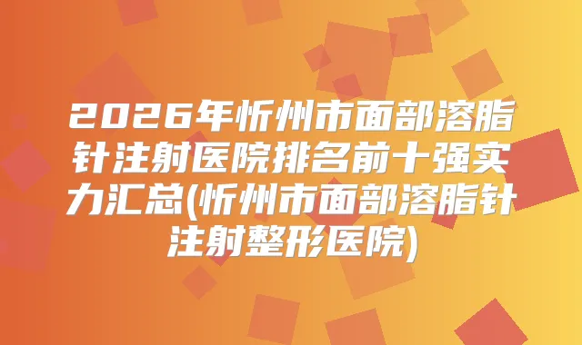 2026年忻州市面部溶脂针注射医院排名前十强实力汇总(忻州市面部溶脂针注射整形医院)