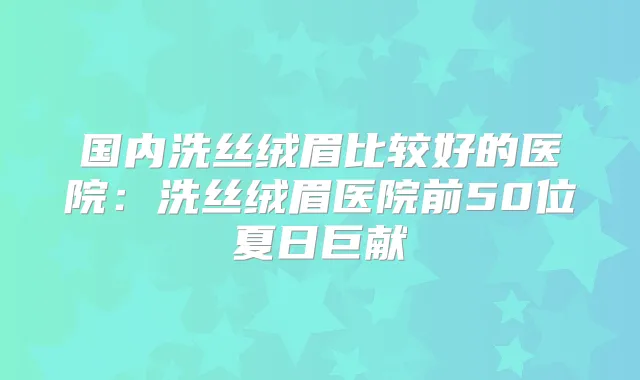 国内洗丝绒眉比较好的医院：洗丝绒眉医院前50位夏日巨献