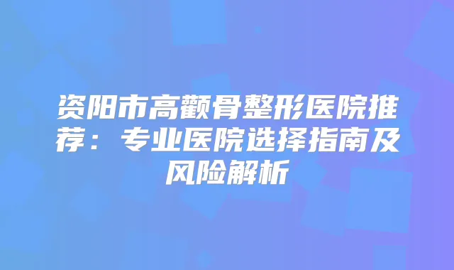 资阳市高颧骨整形医院推荐：专业医院选择指南及风险解析