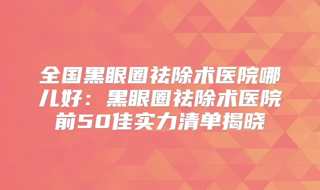 全国黑眼圈祛除术医院哪儿好：黑眼圈祛除术医院前50佳实力清单揭晓