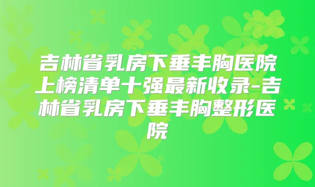 吉林省乳房下垂丰胸医院上榜清单十强新收录-吉林省乳房下垂丰胸整形医院
