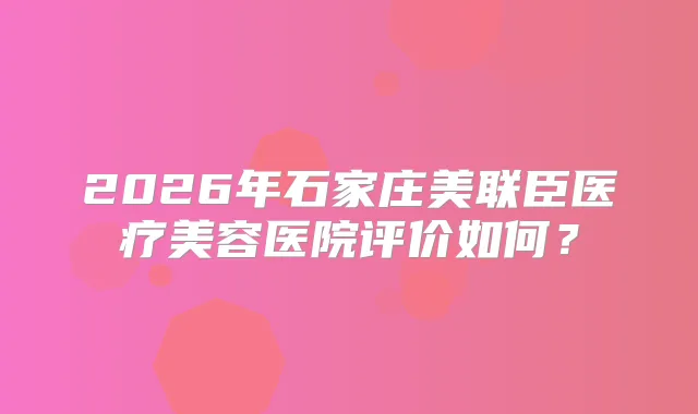 2026年石家庄美联臣医疗美容医院评价如何?