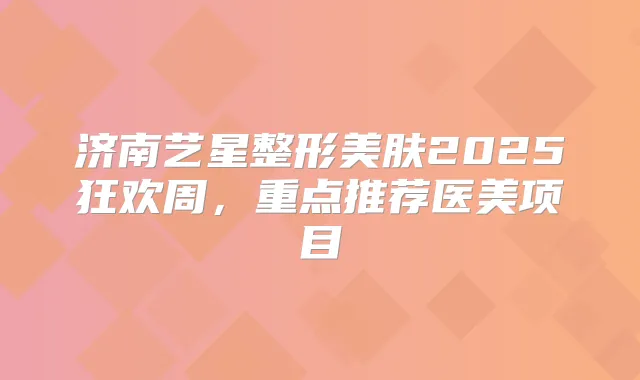 济南艺星整形美肤2025狂欢周,重点推荐医美项目