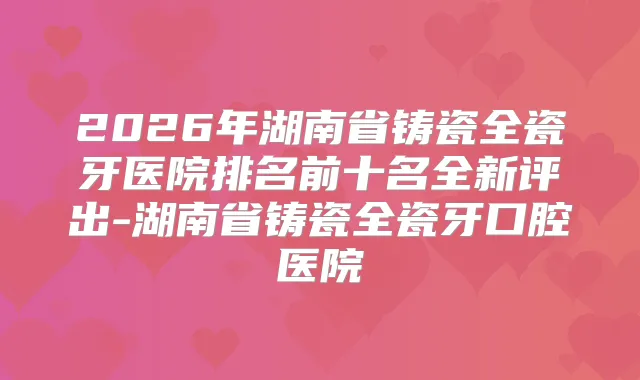 2026年湖南省铸瓷全瓷牙医院排名前十名全新评出-湖南省铸瓷全瓷牙口腔医院