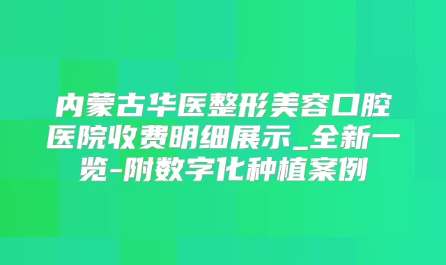 内蒙古华医整形美容口腔医院收费明细展示_全新一览-附数字化种植案例
