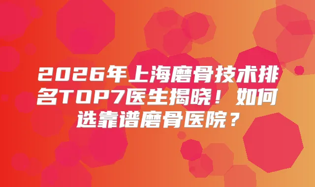 2026年上海磨骨技术排名TOP7医生揭晓！如何选靠谱磨骨医院？