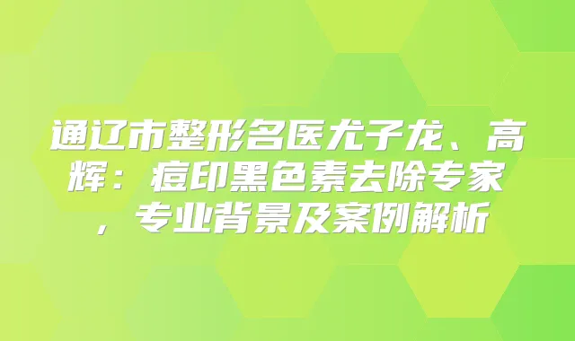 通辽市整形名医尤子龙、高辉：痘印黑色素去除专家，专业背景及案例解析