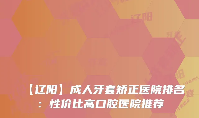 【辽阳】成人牙套矫正医院排名：性价比高口腔医院推荐