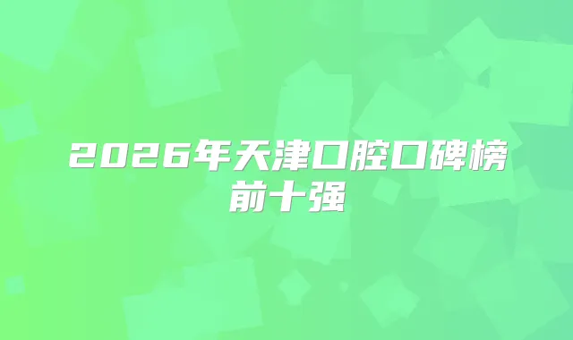 2026年天津口腔口碑榜前十强