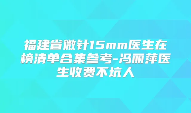 福建省微针15mm医生在榜清单合集参考-冯丽萍医生收费不坑人