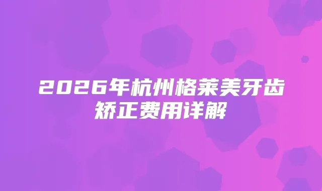 2026年杭州格莱美牙齿矫正费用详解