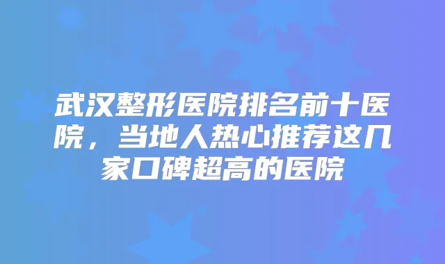 武汉整形医院排名前十医院,当地人热心推荐这几家口碑超高的医院