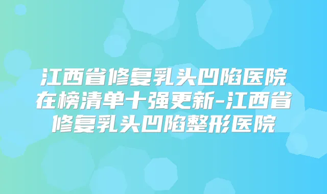 江西省修复乳头凹陷医院在榜清单十强更新-江西省修复乳头凹陷整形医院