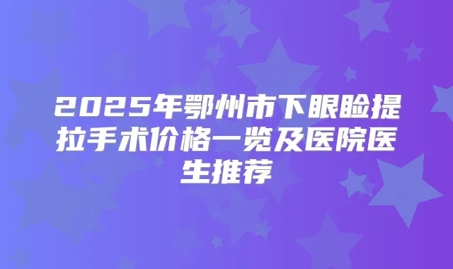 2025年鄂州市下眼睑提拉手术价格一览及医院医生推荐