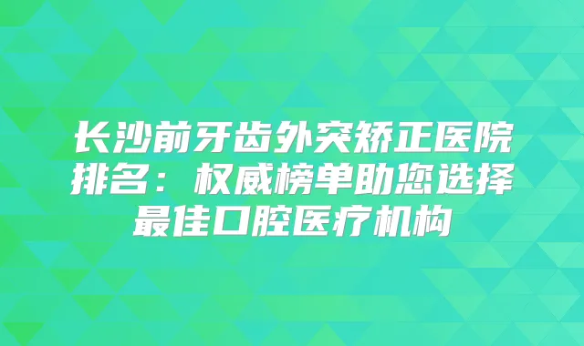 长沙前牙齿外突矫正医院排名:榜单助您选择佳口腔医疗机构