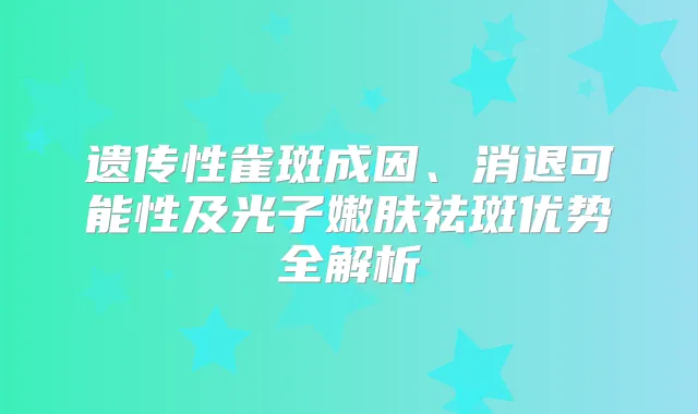 遗传性雀斑成因、消退可能性及光子嫩肤祛斑优势全解析