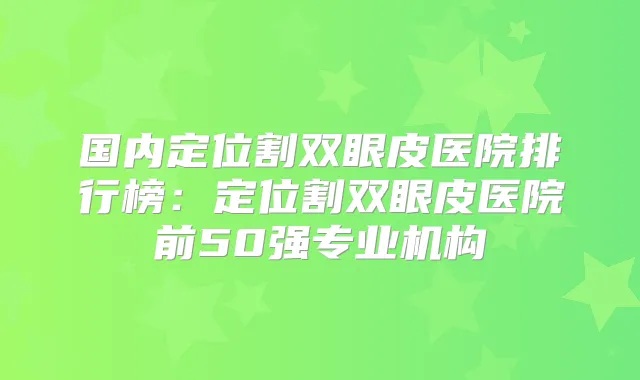 国内定位割双眼皮医院排行榜：定位割双眼皮医院前50强专业机构