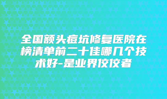 全国额头痘坑修复医院在榜清单前二十佳哪几个技术好-是业界佼佼者