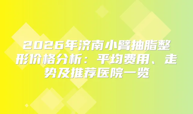 2026年济南小臂抽脂整形价格分析：平均费用、走势及推荐医院一览
