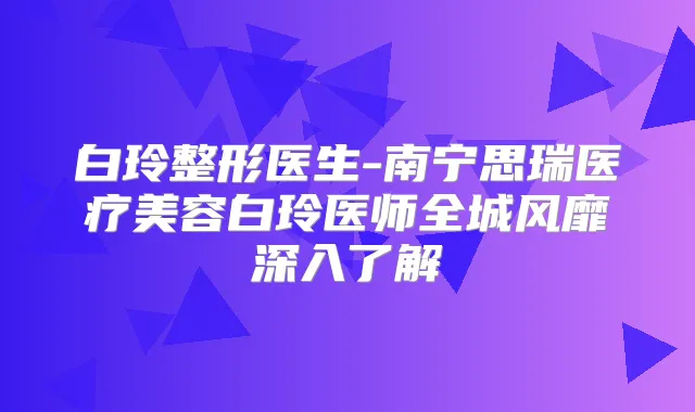 白玲整形医生-南宁思瑞医疗美容白玲医师全城风靡深入了解