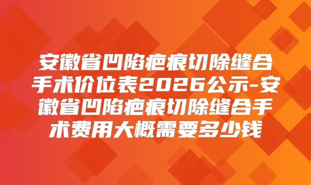 安徽省凹陷疤痕切除缝合手术价位表2026公示-安徽省凹陷疤痕切除缝合手术费用大概需要多少钱