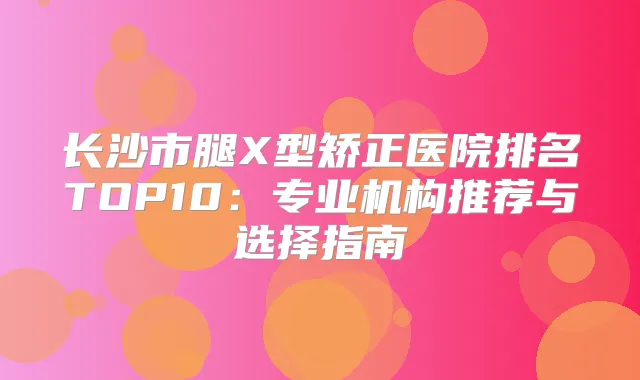 长沙市腿X型矫正医院排名TOP10：专业机构推荐与选择指南