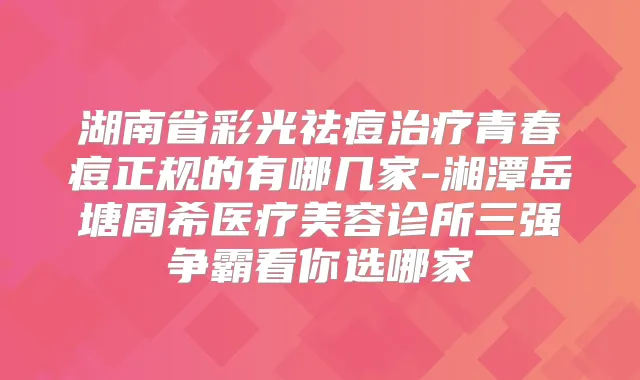 湖南省彩光祛痘青春痘正规的有哪几家-湘潭岳塘周希医疗美容诊所三强争霸看你选哪家