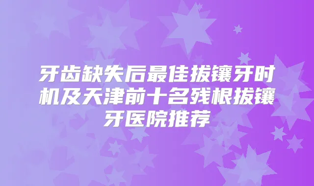 牙齿缺失后佳拔镶牙时机及天津前十名残根拔镶牙医院推荐