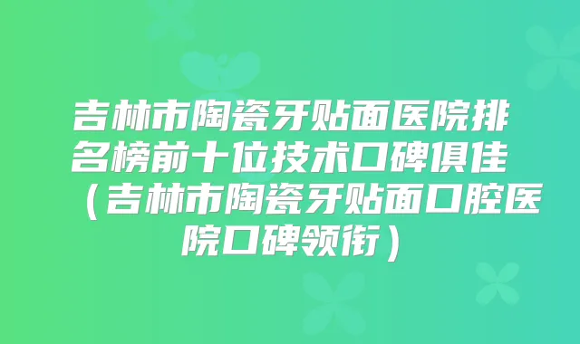 吉林市陶瓷牙贴面医院排名榜前十位技术口碑俱佳（吉林市陶瓷牙贴面口腔医院口碑领衔）